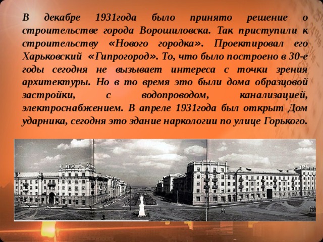 В декабре 1931года было принято решение о строительстве города Ворошиловска. Так приступили к строительству « Нового городка » . Проектировал его Харьковский « Гипрогород » . То, что было построено в 30-е годы сегодня не вызывает интереса с точки зрения архитектуры. Но в то время это были дома образцовой застройки, с водопроводом, канализацией, электроснабжением. В апреле 1931года был открыт Дом ударника, сегодня это здание наркологии по улице Горького.