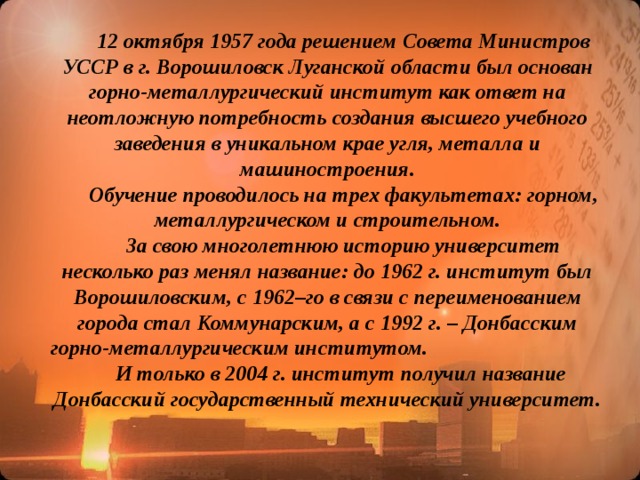 12 октября 1957 года решением Совета Министров УССР в г. Ворошиловск Луганской области был основан горно-металлургический институт как ответ на неотложную потребность создания высшего учебного заведения в уникальном крае угля, металла и машиностроения.  Обучение проводилось на трех факультетах: горном, металлургическом и строительном.  За свою многолетнюю историю университет несколько раз менял название: до 1962 г. институт был Ворошиловским, с 1962–го в связи с переименованием города стал Коммунарским, а с 1992 г. – Донбасcким горно-металлургическим институтом. И только в 2004 г. институт получил название Донбаcский государственный технический университет.