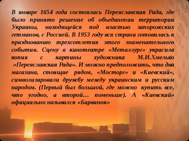 В январе 1654 года состоялась Переяславская Рада, где было принято решение об объединении территории Украины, находящейся под властью запорожских гетманов, с Россией. В 1953 году вся страна готовилась к празднованию трехсотлетия этого знаменательного события. Сцену в кинотеатре «Металлург» украсила копия с картины художника М.И.Хмелько  «Переяславская Рада». И можно предположить, что два магазина, стоящие  рядом, «Мосторг» и «Киевский», символизировали дружбу между украинским и русским народом. (Первый был большой, где можно  купить все, что угодно, а второй… поменьше). А «Киевский» официально назывался «Барвинок»