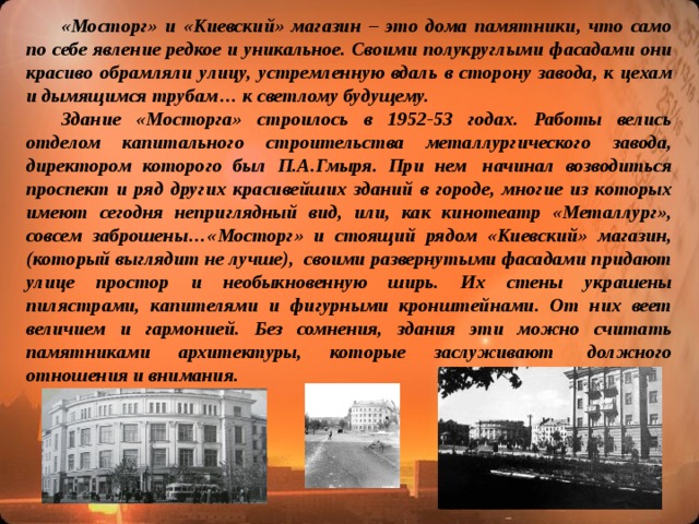 «Мосторг» и «Киевский» магазин – это дома памятники, что само по себе явление редкое и уникальное. Своими полукруглыми фасадами они красиво обрамляли улицу, устремленную вдаль в сторону завода, к цехам и дымящимся трубам… к светлому будущему.  Здание «Мосторга» строилось в 1952-53 годах. Работы велись отделом капитального строительства металлургического завода, директором которого был П.А.Гмыря. При нем  начинал возводиться проспект и ряд других красивейших зданий в городе, многие из которых имеют сегодня неприглядный вид, или, как кинотеатр «Металлург», совсем заброшены…«Мосторг» и стоящий рядом «Киевский» магазин, (который выглядит не лучше),  своими развернутыми фасадами придают улице простор и необыкновенную ширь. Их стены украшены пилястрами, капителями и фигурными кронштейнами. От них веет величием и гармонией. Без сомнения, здания эти можно считать памятниками архитектуры, которые заслуживают  должного отношения и внимания.