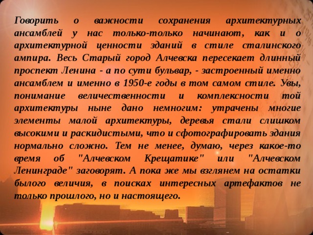 Говорить о важности сохранения архитектурных ансамблей у нас только-только начинают, как и о архитектурной ценности зданий в стиле сталинского ампира. Весь Старый город Алчевска пересекает длинный проспект Ленина - а по сути бульвар, - застроенный именно ансамблем и именно в 1950-е годы в том самом стиле. Увы, понимание величественности и комплексности той архитектуры ныне дано немногим: утрачены многие элементы малой архитектуры, деревья стали слишком высокими и раскидистыми, что и сфотографировать здания нормально сложно. Тем не менее, думаю, через какое-то время об 