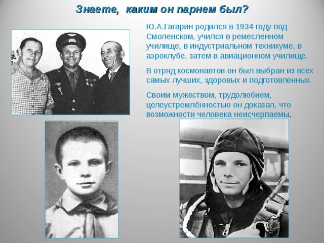 Знаете, каким он парнем был? Ю.А.Гагарин родился в 1934 году под Смоленском, учился в ремесленном училище, в индустриальном техникуме, в аэроклубе, затем в авиационном училище. В отряд космонавтов он был выбран из всех самых лучших, здоровых и подготовленных. Своим мужеством, трудолюбием, целеустремлённостью он доказал, что возможности человека неисчерпаемы .