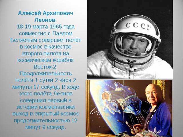 Алексей Архипович Леонов  18-19 марта 1965 года совместно с Павлом Беляевым совершил полёт в космос в качестве второго пилота на космическом корабле Восток-2. Продолжительность полёта 1 сутки 2 часа 2 минуты 17 секунд. В ходе этого полёта Леонов совершил первый в истории космонавтики выход в открытый космос продолжительностью 12 минут 9 секунд.