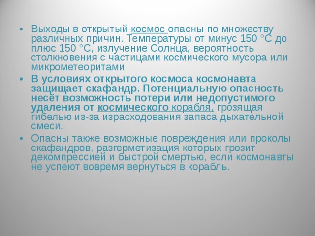 Выходы в открытый космос опасны по множеству различных причин. Температуры от минус 150 °С до плюс 150 °С, излучение Солнца, вероятность столкновения с частицами космического мусора или микрометеоритами. В условиях открытого космоса космонавта защищает скафандр. Потенциальную опасность несёт возможность потери или недопустимого удаления от космического корабля,