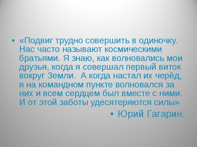 «Подвиг трудно совершить в одиночку. Нас часто называют космическими братьями. Я знаю, как волновались мои друзья, когда я совершал первый виток вокруг Земли. А когда настал их черёд, я на командном пункте волновался за них и всем сердцем был вместе с ними. И от этой заботы удесятеряются силы» Юрий Гагарин.