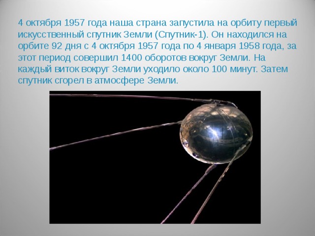 4 октября 1957 года наша страна запустила на орбиту первый искусственный спутник Земли (Спутник-1). Он находился на орбите 92 дня с 4 октября 1957 года по 4 января 1958 года, за этот период совершил 1400 оборотов вокруг Земли. На каждый виток вокруг Земли уходило около 100 минут. Затем спутник сгорел в атмосфере Земли.