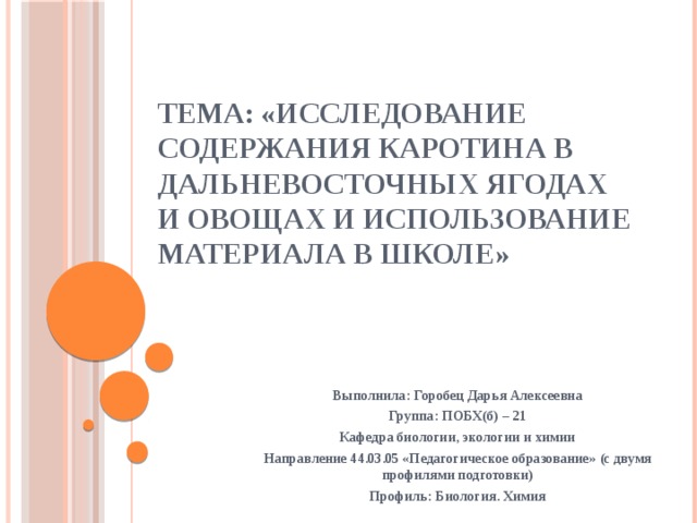 Тема: «Исследование содержания каротина в дальневосточных ягодах и овощах и использование материала в школе» Выполнила: Горобец Дарья Алексеевна Группа: ПОБХ(б) – 21 Кафедра биологии, экологии и химии Направление 44.03.05 «Педагогическое образование» (с двумя профилями подготовки) Профиль: Биология. Химия