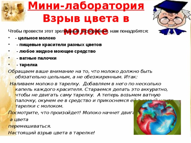 Мини-лаборатория  Взрыв цвета в молоке Чтобы провести этот зрелищный эксперимент, нам понадобятся: - цельное молоко  - пищевые красители разных цветов  - любое жидкое моющее средство  - ватные палочки  - тарелка Обращаем ваше внимание на то, что молоко должно быть обязательно цельным, а не обезжиренным. Итак:  Наливаем молоко в тарелку. Добавляем в него по несколько капель каждого красителя. Стараемся делать это аккуратно, чтобы не двигать саму тарелку. А теперь возьмем ватную палочку, окунем ее в средство и прикоснемся ей в самый центр тарелки с молоком. Посмотрите, что произойдет! Молоко начнет двигаться,  а цвета перемешиваться. Настоящий взрыв цвета в тарелке!