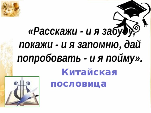 «Расскажи - и я забуду, покажи - и я запомню, дай попробовать - и я пойму».   Китайская пословица