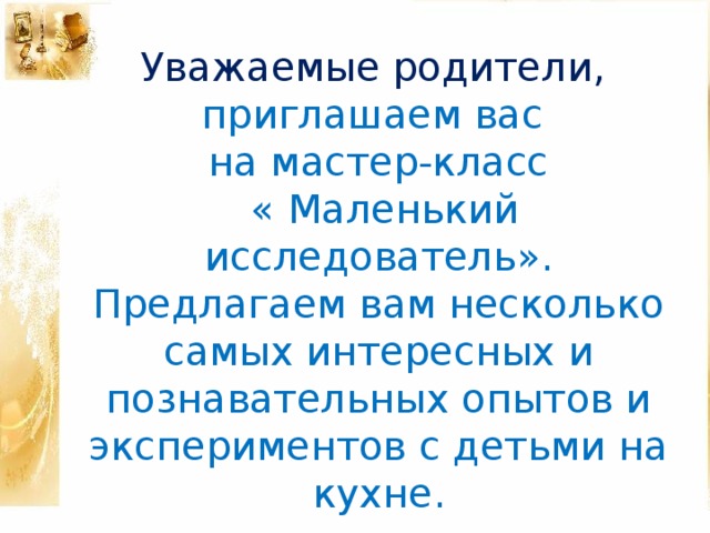 Уважаемые родители, приглашаем вас на мастер-класс  « Маленький исследователь».  Предлагаем вам несколько самых интересных и познавательных опытов и экспериментов с детьми на кухне .