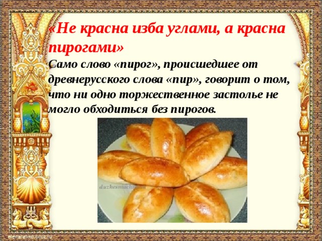 «Не красна изба углами, а красна пирогами»  Само слово «пирог», происшедшее от древнерусского слова «пир», говорит о том, что ни одно торжественное застолье не могло обходиться без пирогов.