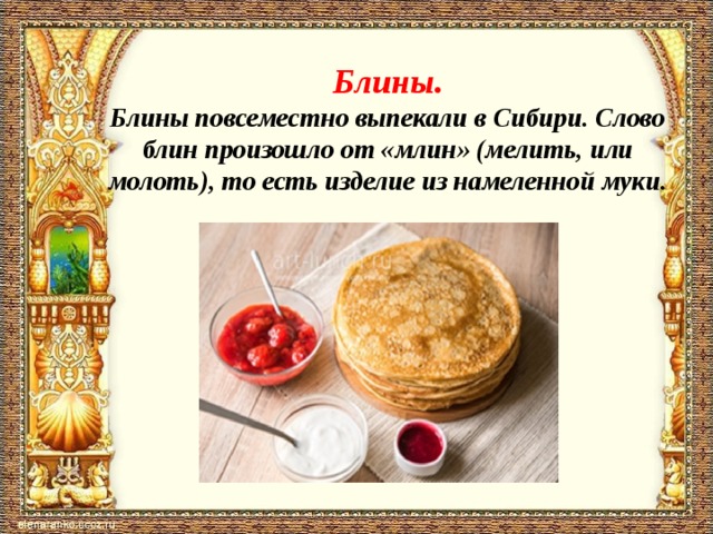 Блины.  Блины повсеместно выпекали в Сибири. Слово блин произошло от «млин» (мелить, или молоть), то есть изделие из намеленной муки.