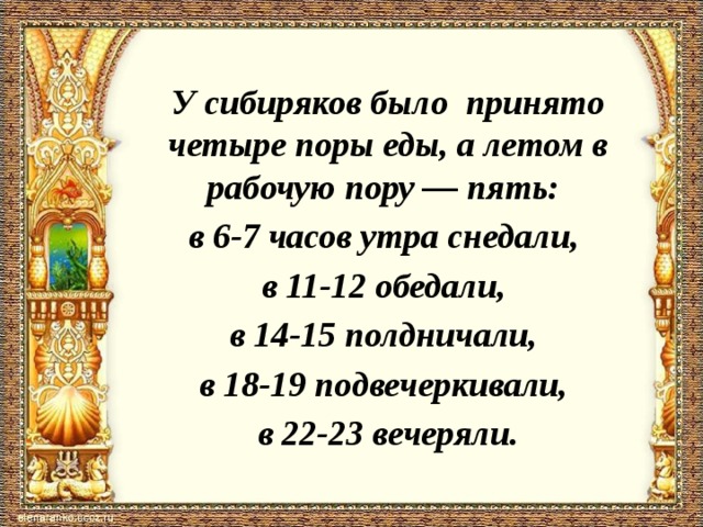 У сибиряков было принято четыре поры еды, а летом в рабочую пору ― пять: в 6-7 часов утра снедали, в 11-12 обедали, в 14-15 полдничали, в 18-19 подвечеркивали, в 22-23 вечеряли.