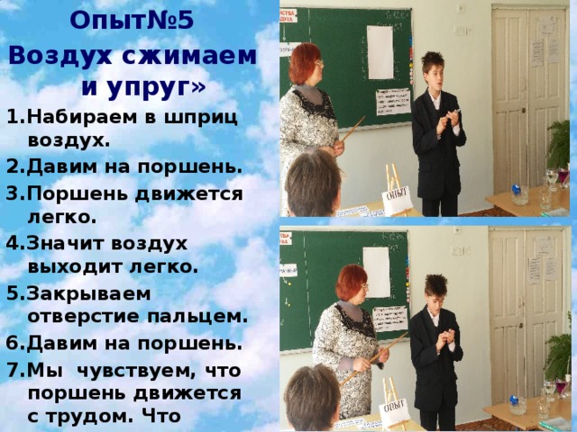 Опыт№5 Воздух сжимаем и упруг» 15.01.2010 1.Набираем в шприц воздух. 2.Давим на поршень. 3.Поршень движется легко. 4.Значит воздух выходит легко. 5.Закрываем отверстие пальцем. 6.Давим на поршень. 7.Мы чувствуем, что поршень движется с трудом. Что произошло с воздухом? Мы его сжали. Вывод:Воздух сжимаем и упруг.