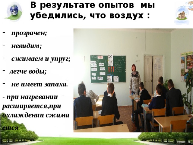 В результате опытов мы убедились, что воздух :    прозрачен;  невидим;  сжимаем и упруг; легче воды;  не имеет запаха. - при нагревании расширяется,при охлаждении сжима ется