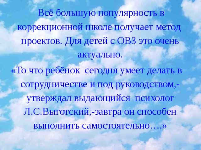 15.01.2010  Всё большую популярность в коррекционной школе получает метод проектов. Для детей с ОВЗ это очень актуально. «То что ребёнок сегодня умеет делать в сотрудничестве и под руководством,-утверждал выдающийся психолог Л.С.Выготский,-завтра он способен выполнить самостоятельно….»