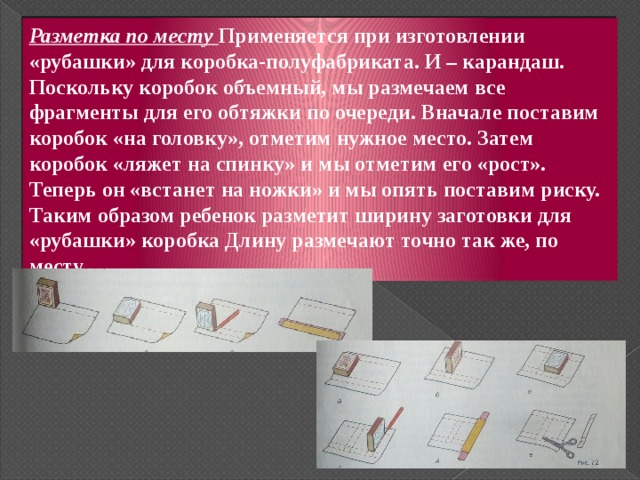 Разметка по месту Применяется при изготовлении «рубашки» для коробка-полуфабриката. И – карандаш. Поскольку коробок объемный, мы размечаем все фрагменты для его обтяжки по очереди. Вначале поставим коробок «на головку», отметим нужное место. Затем коробок «ляжет на спинку» и мы отметим его «рост». Теперь он «встанет на ножки» и мы опять поставим риску. Таким образом ребенок разметит ширину заготовки для «рубашки» коробка Длину размечают точно так же, по месту