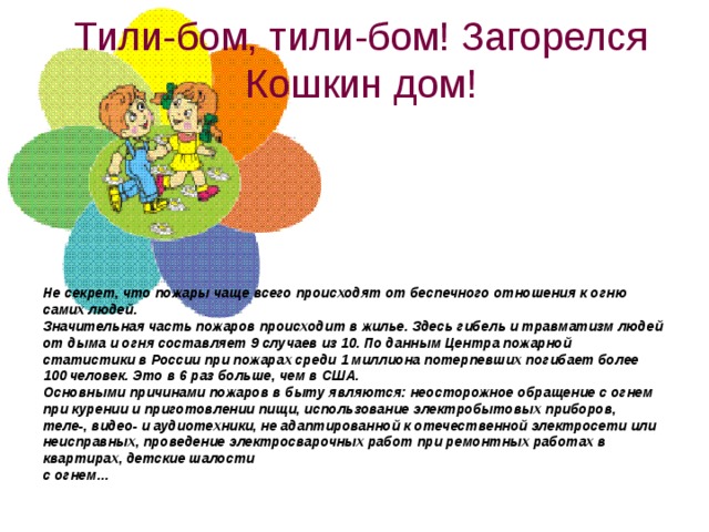 Тили-бом, тили-бом! Загорелся Кошкин дом!    Не секрет, что пожары чаще всего происходят от беспечного отношения к огню самих людей.  Значительная часть пожаров происходит в жилье. Здесь гибель и травматизм людей от дыма и огня составляет 9 случаев из 10. По данным Центра пожарной статистики в России при пожарах среди 1 миллиона потерпевших погибает более 100 человек. Это в 6 раз больше, чем в США.  Основными причинами пожаров в быту являются: неосторожное обращение с огнем при курении и приготовлении пищи, использование электробытовых приборов, теле-, видео- и аудиотехники, не адаптированной к отечественной электросети или неисправных, проведение электросварочных работ при ремонтных работах в квартирах, детские шалости   с огнем…