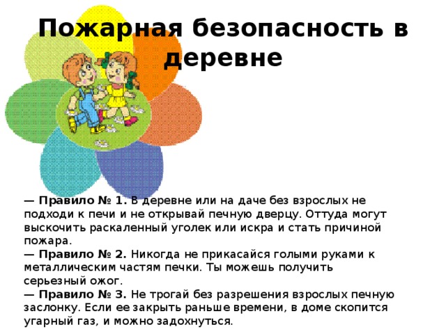 Пожарная безопасность в деревне  —   Правило № 1.  В деревне или на даче без взрослых не подходи к печи и не открывай печную дверцу. Оттуда могут выскочить раскаленный уголек или искра и стать причиной пожара.  —  Правило № 2.  Никогда не прикасайся голыми руками к металлическим частям печки. Ты можешь получить серьезный ожог.  —  Правило № 3.  Не трогай без разрешения взрослых печную заслонку. Если ее закрыть раньше времени, в доме скопится угарный газ, и можно задохнуться.