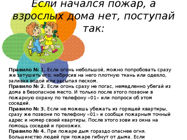 Если начался пожар, а взрослых дома нет, поступай так:   Правило № 1.  Если огонь небольшой, можно попробовать сразу же затушить его, набросив на него плотную ткань или одеяло, заливая водой или засыпая песком. Правило № 2.  Если огонь сразу не погас, немедленно убегай из дома в безопасное место. И только после этого позвони в пожарную охрану по телефону «01» или попроси об этом соседей. Правило № 3.  Если не можешь убежать из горящей квартиры, сразу же позвони по телефону «01» и сообщи пожарным точный адрес и номер своей квартиры. После этого зови из окна на помощь соседей и прохожих. Правило № 4.  При пожаре дым гораздо опаснее огня. Большинство людей при пожаре гибнут от дыма. Если чувствуешь, что задыхаешься, опустись на корточки или продвигайся к выходу ползком — внизу дыма меньше.