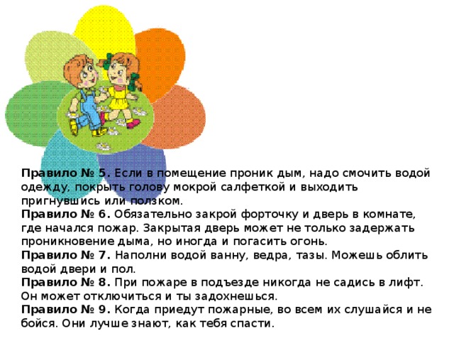 Правило № 5.  Если в помещение проник дым, надо смочить водой одежду, покрыть голову мокрой салфеткой и выходить пригнувшись или ползком. Правило № 6.  Обязательно закрой форточку и дверь в комнате, где начался пожар. Закрытая дверь может не только задержать проникновение дыма, но иногда и погасить огонь. Правило № 7.  Наполни водой ванну, ведра, тазы. Можешь облить водой двери и пол. Правило № 8.  При пожаре в подъезде никогда не садись в лифт. Он может отключиться и ты задохнешься. Правило № 9.  Когда приедут пожарные, во всем их слушайся и не бойся. Они лучше знают, как тебя спасти.