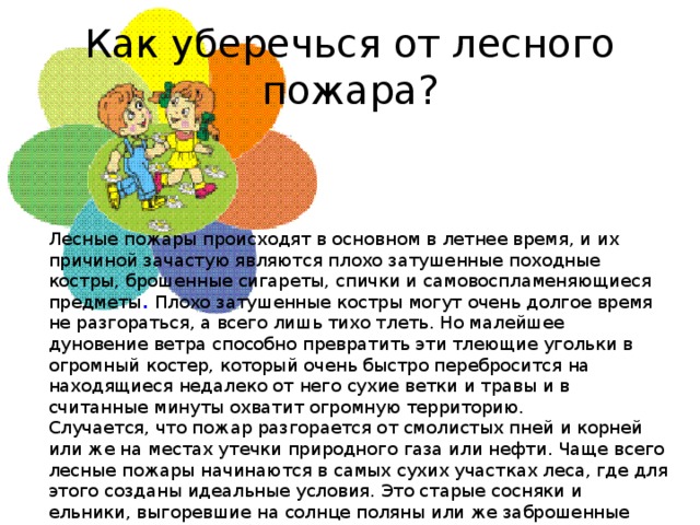 Как уберечься от лесного пожара? Лесные пожары происходят в основном в летнее время, и их причиной зачастую являются плохо затушенные походные костры, брошенные сигареты, спички и самовоспламеняющиеся предметы .  Плохо затушенные костры могут очень долгое время не разгораться, а всего лишь тихо тлеть. Но малейшее дуновение ветра способно превратить эти тлеющие угольки в огромный костер, который очень быстро перебросится на находящиеся недалеко от него сухие ветки и травы и в считанные минуты охватит огромную территорию. Случается, что пожар разгорается от смолистых пней и корней или же на местах утечки природного газа или нефти. Чаще всего лесные пожары начинаются в самых сухих участках леса, где для этого созданы идеальные условия. Это старые сосняки и ельники, выгоревшие на солнце поляны или же заброшенные стога сена, которые были накошены очень давно, но до сих пор не убраны. От дождя эти стога начинают тлеть и быстро становятся причиной пожара.