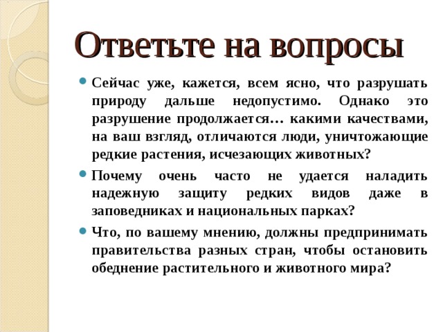 Ответьте на вопросы Сейчас уже, кажется, всем ясно, что разрушать природу дальше недопустимо. Однако это разрушение продолжается… какими качествами, на ваш взгляд, отличаются люди, уничтожающие редкие растения, исчезающих животных? Почему очень часто не удается наладить надежную защиту редких видов даже в заповедниках и национальных парках? Что, по вашему мнению, должны предпринимать правительства разных стран, чтобы остановить обеднение растительного и животного мира?