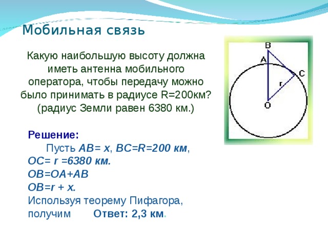 Мобильная связь Какую наибольшую высоту должна иметь антенна мобильного оператора, чтобы передачу можно было принимать в радиусе R=200км? (радиус Земли равен 6380 км.) Решение:          Пусть AB= x , BC=R=200 км , OC= r =6380 км. OB=OA+AB  OB=r + x.  Используя теорему Пифагора, получим  Ответ: 2,3 км .