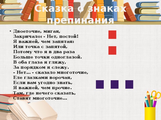 Сказка о знаках препинания : Двоеточие, мигая,  Закричало: - Нет, постой!  Я важней, чем запятая:  Или точка с запятой,  Потому что я в два раза  Больше точки одноглазой.  В оба глаза я гляжу,  За порядком я слежу.  - Нет... - сказало многоточие,  Еле глазками ворочая,  Если вам угодно знать,  Я важней, чем прочие.  Там, где нечего сказать,  Ставят многоточие...   …