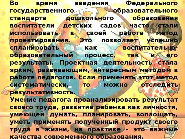 Во время введения Федерального государственного образовательного стандарта дошкольного образования воспитатели детских садов часто стали использовать в своей работе метод проектирования. Это позволяет успешно спланировать как воспитательно-образовательный процесс, так и его результаты. Проектная деятельность стала ярким, развивающим, интересным методом в работе педагогов. Если применять этот метод систематически, то можно отследить результативность. Умение педагога проанализировать результат своего труда, развитие ребенка как личности, умеющей думать, планировать, воплощать, уметь применять полученный продукт своего труда в жизни, на практике – это важные качества современного образования.