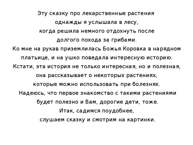 Эту сказку про лекарственные растения однажды я услышала в лесу, когда решила немного отдохнуть после долгого похода за грибами. Ко мне на рукав приземлилась Божья Коровка в нарядном платьице, и на ушко поведала интересную историю. Кстати, эта история не только интересная, но и полезная, она рассказывает о некоторых растениях, которые можно использовать при болезнях. Надеюсь, что первое знакомство с такими растениями будет полезно и Вам, дорогие дети, тоже. Итак, садимся поудобнее, слушаем сказку и смотрим на картинки.