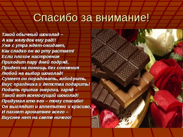 Спасибо за внимание! Такой обычный шоколад – А как желудок ему рад!! Уже с утра ждет-ожидает, Как сладко он во рту растает! Если плохое настроение Приходит пару дней подряд, Придет на помощь без сомнения Любой на выбор шоколад! Сумеет он порадовать, взбодрить, Вкус праздника и детства подарить! Подать прилив энергии, заряд – Такой вот всемогущий шоколад! Придумал кто его – тому спасибо! Он выглядит и аппетитно и красиво, И пахнет ароматнее всего – Вкуснее нет на свете ничего!