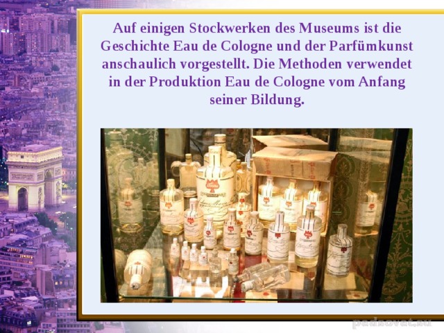 Auf einigen Stockwerken des Museums ist die Geschichte Eau de Cologne und der Parfümkunst anschaulich vorgestellt. Die Methoden verwendet in der Produktion Eau de Cologne vom Anfang seiner Bildung .