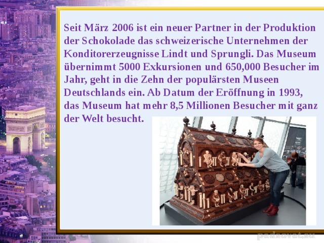 Seit März 2006 ist ein neuer Partner in der Produktion der Schokolade das schweizerische Unternehmen der Konditorerzeugnisse Lindt und Sprungli. Das Museum übernimmt 5000 Exkursionen und 650,000 Besucher im Jahr, geht in die Zehn der populärsten Museen Deutschlands ein. Ab Datum der Eröffnung in 1993, das Museum hat mehr 8,5 Millionen Besucher mit ganz der Welt besucht.