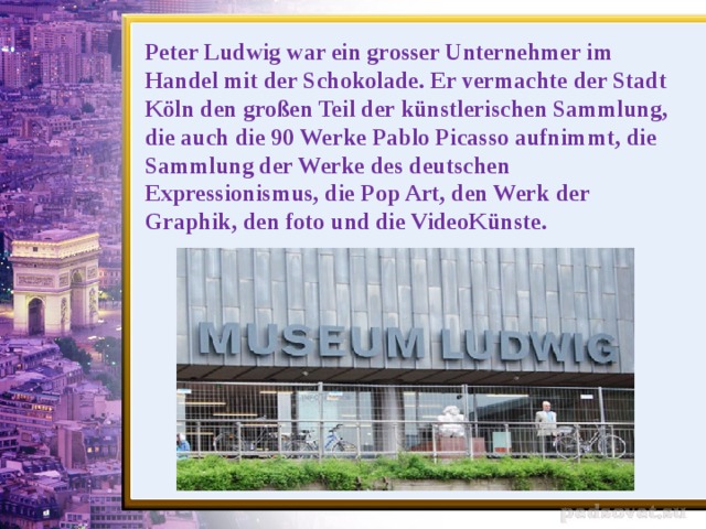 Peter Ludwig war ein grosser Unternehmer im Handel mit der Schokolade. Er vermachte der Stadt Köln den großen Teil der künstlerischen Sammlung, die auch die 90 Werke Pablo Picasso aufnimmt, die Sammlung der Werke des deutschen Expressionismus, die Pop Art, den Werk der Graphik, den foto und die VideoKünste.