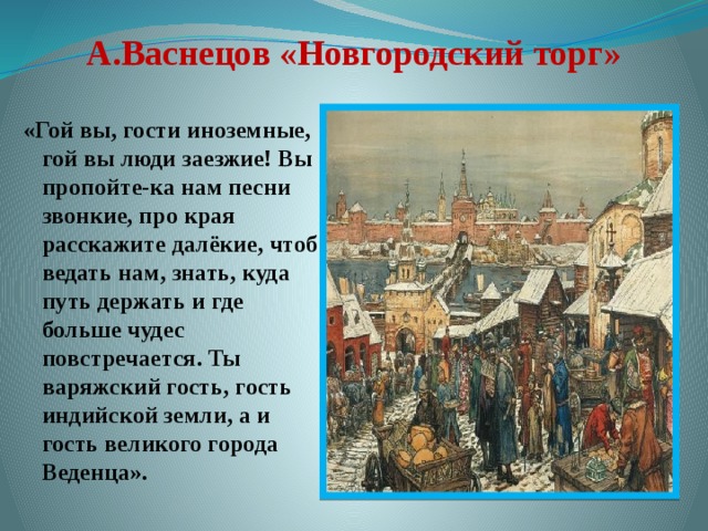 А.Васнецов «Новгородский торг» «Гой вы, гости иноземные, гой вы люди заезжие! Вы пропойте-ка нам песни звонкие, про края расскажите далёкие, чтоб ведать нам, знать, куда путь держать и где больше чудес повстречается. Ты варяжский гость, гость индийской земли, а и гость великого города Веденца».