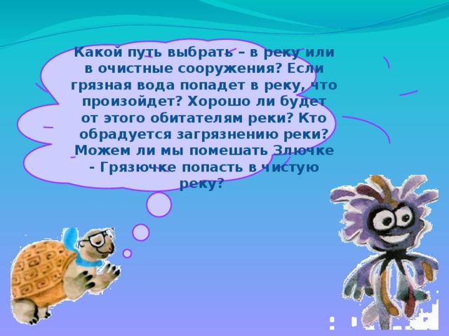 Какой путь выбрать – в реку или в очистные сооружения? Если грязная вода попадет в реку, что произойдет? Хорошо ли будет от этого обитателям реки? Кто обрадуется загрязнению реки? Можем ли мы помешать Злючке - Грязючке попасть в чистую реку?