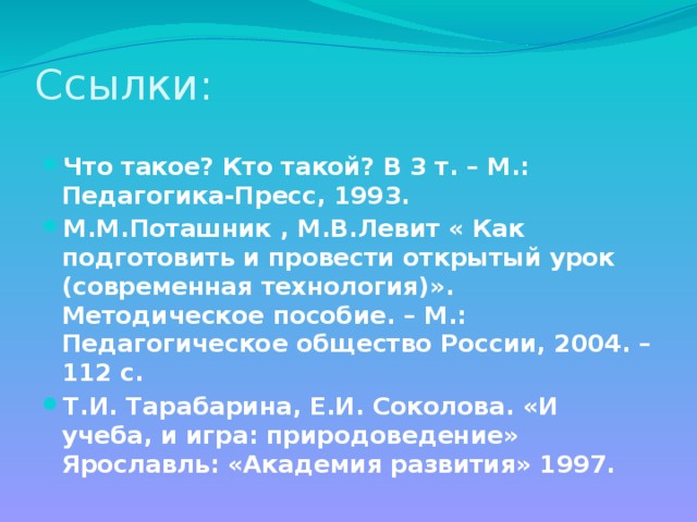 Ссылки: Что такое? Кто такой? В 3 т. – М.: Педагогика-Пресс, 1993. М.М.Поташник , М.В.Левит « Как подготовить и провести открытый урок (современная технология)». Методическое пособие. – М.: Педагогическое общество России, 2004. – 112 с. Т.И. Тарабарина, Е.И. Соколова. «И учеба, и игра: природоведение» Ярославль: «Академия развития» 1997.