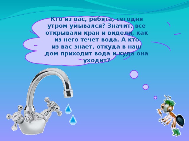 Кто из вас, ребята, сегодня утром умывался? Значит, все открывали кран и видели, как из него течет вода. А кто из вас знает, откуда в наш дом приходит вода и куда она уходит?