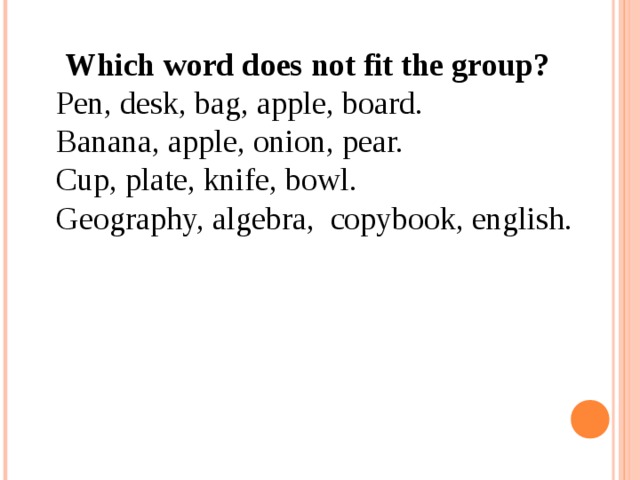 [ Which word does not fit the group? Pen, desk, bag, apple, board. Banana, apple, onion, pear. Cup, plate, knife, bowl. Geography, algebra, copybook, english.