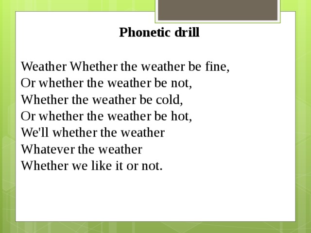 Phonetic drill Weather Whether the weather be fine, Or whether the weather be not, Whether the weather be cold, Or whether the weather be hot, We'll whether the weather Whatever the weather Whether we like it or not.
