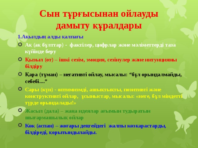 Сын тұрғысынан ойлауды дамыту құралдары   1.Ақылдың алды қалпағы Ақ (ақ бұлттар) - фактілер, цифрлар және мәліметтерді таза күйінде беру Қызыл (от) – ішкі сезім, эмоция, сезінулер және интуицияны білдіру Қара (тұман) – негативті ойлау, мысалы: “бұл орындалмайды, себебі....” Сары (күн) - оптимизмді, ашықтықты, позитивті және конструктивті ойлар, ұсыныстар, мысалы: «неге, бұл міндетті түрде орындалады!» Жасыл (дала) – жаңа идеялар ағымын тудыратын шығармашылық ойлар Көк (аспан) – жоғары деңгейдегі жалпы көзқарастарды, білдіреді, қорытындылайды.