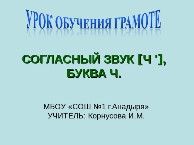 СОГЛАСНЫЙ ЗВУК [ Ч ' ] , БУКВА Ч.  МБОУ «СОШ №1 г.Анадыря»  УЧИТЕЛЬ: Корнусова И.М.