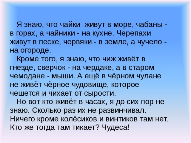 Я знаю, что чайки живут в море, чабаны - в горах, а чайники - на кухне. Черепахи живут в песке, червяки - в земле, а чучело - на огороде.  Кроме того, я знаю, что чиж живёт в гнезде, сверчок - на чердаке, а в старом чемодане - мыши. А ещё в чёрном чулане не живёт чёрное чудовище, которое чешется и чихает от сырости.  Но вот кто живёт в часах, я до сих пор не знаю. Сколько раз их не развинчивал. Ничего кроме колёсиков и винтиков там нет. Кто же тогда там тикает? Чудеса!