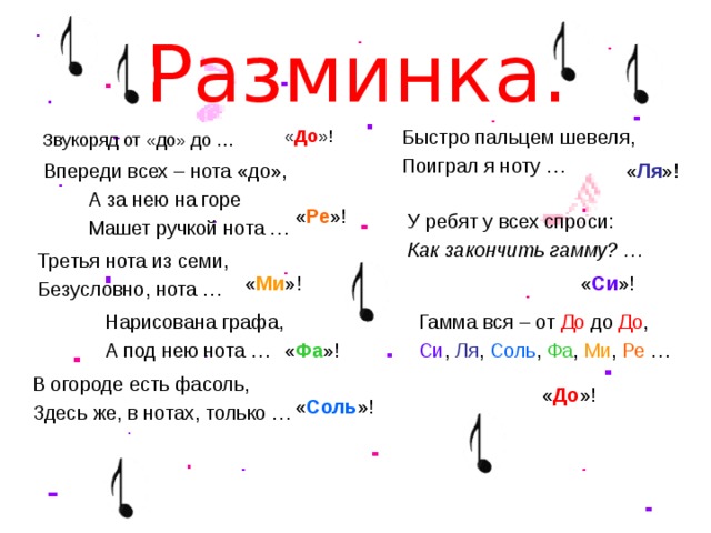 Разминка. « До »! Быстро пальцем шевеля, Поиграл я ноту … Звукоряд от «до» до … « Ля »! Впереди всех – нота «до», А за нею на горе Машет ручкой нота … « Ре »! У ребят у всех спроси: Как закончить гамму? … Третья нота из семи, Безусловно, нота … « Ми »! « Си »! Нарисована графа, А под нею нота … Гамма вся – от До до До , Си , Ля , Соль , Фа , Ми , Ре … « Фа »! В огороде есть фасоль, Здесь же, в нотах, только … « До »! « Соль »!