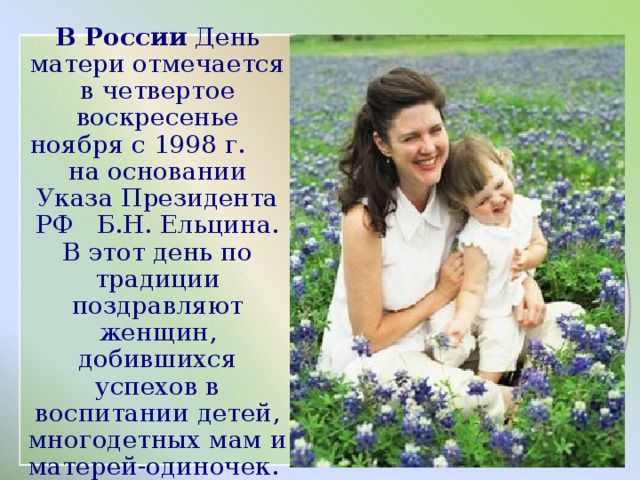 В России День матери отмечается в четвертое воскресенье ноября с 1998 г. на основании Указа Президента РФ Б.Н. Ельцина. В этот день по традиции поздравляют женщин, добившихся успехов в воспитании детей, многодетных мам и матерей-одиночек.