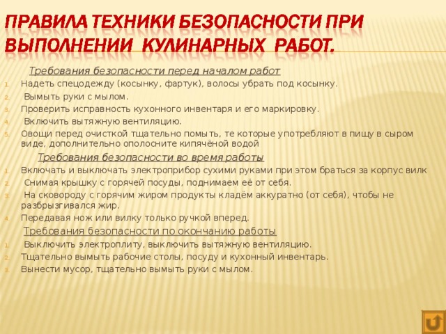 Требования безопасности перед началом работ Надеть спецодежду (косынку, фартук), волосы убрать под косынку.  Вымыть руки с мылом. Проверить исправность кухонного инвентаря и его маркировку.  Включить вытяжную вентиляцию. Овощи перед очисткой тщательно помыть, те которые употребляют в пищу в сыром виде, дополнительно ополосните кипячёной водой   Требования безопасности во время работы Включать и выключать электроприбор сухими руками при этом браться за корпус вилк  Снимая крышку с горячей посуды, поднимаем её от себя.  На сковороду с горячим жиром продукты кладём аккуратно (от себя), чтобы не разбрызгивался жир. Передавая нож или вилку только ручкой вперед.  Требования безопасности по окончанию работы