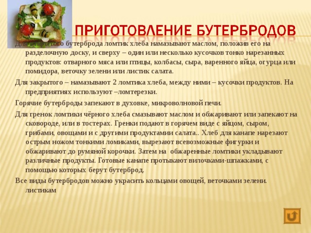 Для открытого бутерброда ломтик хлеба намазывают маслом, положив его на разделочную доску, и сверху – один или несколько кусочков тонко нарезанных продуктов: отварного мяса или птицы, колбасы, сыра, варенного яйца, огурца или помидора, веточку зелени или листик салата. Для закрытого – намазывают 2 ломтика хлеба, между ними – кусочки продуктов. На предприятиях используют –ломтерезки. Горячие бутерброды запекают в духовке, микроволновой печи. Для гренок ломтики чёрного хлеба смазывают маслом и обжаривают или запекают на сковороде, или в тостерах. Гренки подают в горячем виде с яйцом, сыром, грибами, овощами и с другими продуктамии салата.. Хлеб для канапе нарезают острым ножом тонкими ломиками, вырезают всевозможные фигурки и обжаривают до румяной корочки. Затем на обжаренные ломтики укладывают различные продукты. Готовые канапе протыкают вилочками-шпажками, с помощью которых берут бутерброд. Все виды бутербродов можно украсить кольцами овощей, веточками зелени. листикам