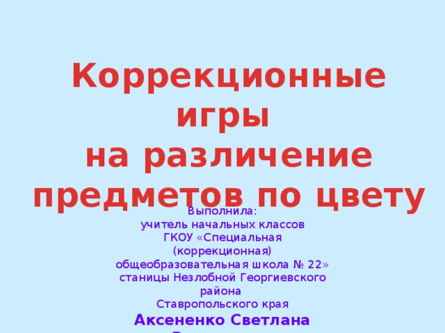 Коррекционные игры на различение предметов по цвету Выполнила: учитель начальных классов ГКОУ «Специальная (коррекционная) общеобразовательная школа № 22» станицы Незлобной Георгиевского района Ставропольского края Аксененко Светлана Викторовна