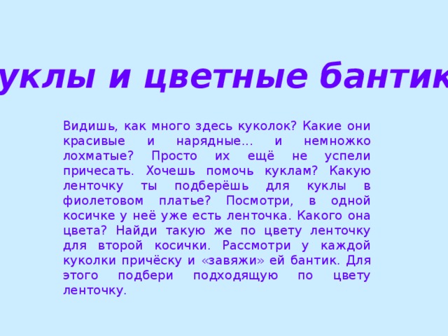 Куклы и цветные бантики Видишь, как много здесь куколок? Какие они красивые и нарядные... и немножко лохматые? Просто их ещё не успели причесать. Хочешь помочь куклам? Какую ленточку ты подберёшь для куклы в фиолетовом платье? Посмотри, в одной косичке у неё уже есть ленточка. Какого она цвета? Найди такую же по цвету ленточку для второй косички. Рассмотри у каждой куколки причёску и «завяжи» ей бантик. Для этого подбери подходящую по цвету ленточку.